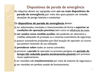 Dispositivos de parada de emergênciaDispositivos de parada de emergência
As máquinas devem ser equipadas com um ou mais dispositivos de
parada de emergência, por meio dos quais possam ser evitadaspossam ser evitadas
situações de perigo latentes e existentes.situações de perigo latentes e existentes.
OsOs dispositivos de parada de emergênciadispositivos de parada de emergência devem:devem:
aa) ser selecionados, montados e interconectados de forma a) ser selecionados, montados e interconectados de forma a suportar assuportar as
condições de operação previstascondições de operação previstas, bem como as, bem como as influências do meioinfluências do meio;;
b)b) ser usados como medida auxiliarser usados como medida auxiliar, não podendo ser alternativa a, não podendo ser alternativa a
medidas adequadas de proteção ou a sistemas automáticos de segurança;medidas adequadas de proteção ou a sistemas automáticos de segurança;medidas adequadas de proteção ou a sistemas automáticos de segurança;medidas adequadas de proteção ou a sistemas automáticos de segurança;
c) possuir acionadores projetados para fácil atuação do operador ou outrosc) possuir acionadores projetados para fácil atuação do operador ou outros
que possam necessitar da sua utilização;que possam necessitar da sua utilização;
d)d) prevalecer sobreprevalecer sobre todos os outros comandos;todos os outros comandos;
e) provocar ae) provocar a paradaparada da operação ou processo perigoso emda operação ou processo perigoso em período deperíodo de
tempo tão reduzido quanto tecnicamente possíveltempo tão reduzido quanto tecnicamente possível,, sem provocarsem provocar
riscos suplementares;riscos suplementares;
f) ser mantidos sobf) ser mantidos sob monitoramentomonitoramento por meio de sistemas de segurança; epor meio de sistemas de segurança; e
g) ser mantidos em perfeito estado de funcionamento.g) ser mantidos em perfeito estado de funcionamento.
77
 