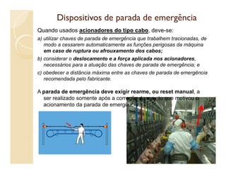 Dispositivos de parada de emergênciaDispositivos de parada de emergência
Quando usados acionadores do tipo cabo, deve-se:
a) utilizar chaves de parada de emergência que trabalhem tracionadas, de
modo a cessarem automaticamente as funções perigosas da máquina
em caso de ruptura ou afrouxamento dos cabos;
b) considerar o deslocamento e a força aplicada nos acionadores,
necessários para a atuação das chaves de parada de emergência; e
c) obedecer a distância máxima entre as chaves de parada de emergência
recomendada pelo fabricante.
A parada de emergência deve exigir rearme, ou reset manual, a
ser realizado somente após a correção do evento que motivou o
acionamento da parada de emergência
79
 