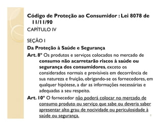 Código de Proteção ao Consumidor : Lei 8078 de
11/11/90
CAPÍTULO IV
SEÇÃO I
Da Proteção à Saúde e Segurança
Art. 8º Os produtos e serviços colocados no mercado de
consumo não acarretarão riscos à saúde ouconsumo não acarretarão riscos à saúde ou
segurança dos consumidores, exceto os
considerados normais e previsíveis em decorrência de
sua natureza e fruição, obrigando-se os fornecedores, em
qualquer hipótese, a dar as informações necessárias e
adequadas a seu respeito.
Art. 10º O fornecedor não poderá colocar no mercado de
consumo produto ou serviço que sabe ou deveria saber
apresentar alto grau de nocividade ou periculosidade à
saúde ou segurança. 8
 
