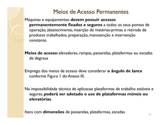 Meios de Acesso PermanentesMeios de Acesso Permanentes
Máquinas e equipamentos devem possuir acessos
permanentemente fixados e seguros a todos os seus pontos de
operação, abastecimento, inserção de matérias-primas e retirada de
produtos trabalhados, preparação, manutenção e intervenção
constante.
Meios de acesso: elevadores, rampas, passarelas, plataformas ou escadas
de degraus
Emprego dos meios de acesso deve considerar o ângulo de lance
conforme Figura 1 do Anexo III.
Na impossibilidade técnica de aplicacao plataformas de trabalho estáveis e
seguras, poderá ser adotado o uso de plataformas móveis ou
elevatórias.
Itens com dimensões de passarelas, plataformas, escadas 80
 