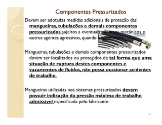 Componentes PressurizadosComponentes Pressurizados
Devem ser adotadas medidas adicionais de proteção das
mangueiras, tubulações e demais componentes
pressurizados sujeitos a eventuais impactos mecânicos e
outros agentes agressivos, quando houver risco.
Mangueiras, tubulações e demais componentes pressurizados
devem ser localizados ou protegidos de tal forma que uma
situação de ruptura destes componentes esituação de ruptura destes componentes e
vazamentos de fluidos, não possa ocasionar acidentes
de trabalho.
Mangueiras utilizadas nos sistemas pressurizados devem
possuir indicação da pressão máxima de trabalho
admissível especificada pelo fabricante.
81
 