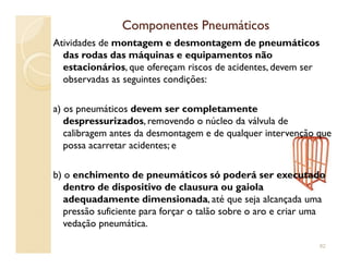 Componentes PneumáticosComponentes Pneumáticos
Atividades de montagem e desmontagem de pneumáticos
das rodas das máquinas e equipamentos não
estacionários, que ofereçam riscos de acidentes, devem ser
observadas as seguintes condições:
a) os pneumáticos devem ser completamente
despressurizados, removendo o núcleo da válvula de
calibragem antes da desmontagem e de qualquer intervenção quecalibragem antes da desmontagem e de qualquer intervenção que
possa acarretar acidentes; e
b) o enchimento de pneumáticos só poderá ser executado
dentro de dispositivo de clausura ou gaiola
adequadamente dimensionada, até que seja alcançada uma
pressão suficiente para forçar o talão sobre o aro e criar uma
vedação pneumática.
82
 