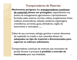 Transportadores de MateriaisTransportadores de Materiais
Movimentos perigosos dos transportadores contínuos
de materiais devem ser protegidos, especialmente nos
pontos de esmagamento, agarramento e aprisionamento
formados pelas esteiras, correias, roletes, acoplamentos, freios,
roldanas, amostradores, volantes, tambores, engrenagens,
cremalheiras, correntes, guias, alinhadores, região do
esticamento e contrapeso ......
Cabos de aço, correntes, eslingas, ganchos e outros elementos
de suspensão ou tração e suas conexões devem ser
adequados ao tipo de material e dimensionados para
suportar os esforços solicitantes.
Transportadores contínuos de materiais que necessitem de
parada durante o processo é proibida a reversão de
movimento para esta finalidade. 83
 