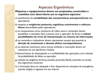 Aspectos ErgonômicosAspectos Ergonômicos
Máquinas e equipamentos devem ser projetados, construídos e
mantidos com observância aos os seguintes aspectos:
a) atendimento da variabilidade das características antropométricas dos
operadores;
b) respeito as exigências posturais, cognitivas, movimentos e esforços
físicos demandados pelos operadores;
c) os componentes como monitores de vídeo, sinais e comandos, devem
possibilitar a interação clara e precisa com o operador de forma a reduzir
possibilidades de erros de interpretação ou retorno de informação;
d) os comandos e indicadores devem representar, sempre que possível, a
direção do movimento e demais efeitos correspondentes;
e) os sistemas interativos, como ícones, símbolos e instruções devem ser
coerentes em sua aparência e função;
f) favorecimento do desempenho e a confiabilidade das operações, com redução
da probabilidade de falhas na operação;
g) redução da exigência de força, pressão, preensão, flexão, extensão ou torção
dos segmentos corporais;
h) a iluminação deve ser adequada e ficar disponível em situações de emergência,
quando exigido o ingresso em seu interior 85
 