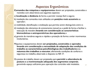 Aspectos ErgonômicosAspectos Ergonômicos
Comandos das máquinas e equipamentos devem ser projetados, construídos e
mantidos com observância aos seguintes aspectos:
a) localização e distância de forma a permitir manejo fácil e seguro;
b) instalação dos comandos mais utilizados em posições mais acessíveis ao
operador;
c) visibilidade, identificação e sinalização que permita serem distinguíveis entre si;
d) instalação dos elementos de acionamento manual ou a pedal de forma a facilitar a
execução da manobra levando em consideração as características
biomecânicas e antropométricas dos operadores; e
e) garantia de manobras seguras e rápidas e proteção de forma a evitar movimentose) garantia de manobras seguras e rápidas e proteção de forma a evitar movimentos
involuntários.
Máquinas e equipamentos devem ser projetados, construídos e operados
levando em consideração a necessidade de adaptação das condições de
trabalho as características psicofisiológicas dos trabalhadores e a
natureza dos trabalhos a executar, oferecendo condições de conforto e
segurança no trabalho, observado o disposto na NR 17.
Os postos de trabalho devem ser projetados para permitir a alternância de
postura e a movimentação adequada dos segmentos corporais,
garantindo espaço suficiente para operação dos controles nele instalados. 87
 