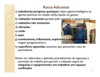Riscos AdicionaisRiscos Adicionais
a) substâncias perigosas quaisquer, sejam agentes biológicos ou
agentes químicos em estado sólido, líquido ou gasoso
b) radiações ionizantes geradas pelas máquinas e equipamentos
c) radiações não ionizantes
d) vibrações
e) ruído
f) calor
g) combustíveis, inflamáveis, explosivos e substâncias queg) combustíveis, inflamáveis, explosivos e substâncias que
reagem perigosamente; e
h) superfícies aquecidas acessíveis que apresentem risco de
queimaduras
Devem ser elaborados e aplicados procedimentos de segurança e
permissão de trabalho para garantir a utilização segura de
máquinas e equipamentos em trabalhos em espaços
confinados
88
 