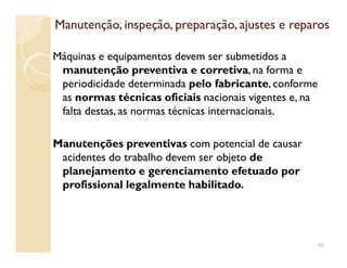 Manutenção, inspeção, preparação, ajustes e reparosManutenção, inspeção, preparação, ajustes e reparos
Máquinas e equipamentos devem ser submetidos a
manutenção preventiva e corretiva, na forma e
periodicidade determinada pelo fabricante, conforme
as normas técnicas oficiais nacionais vigentes e, na
falta destas, as normas técnicas internacionais.
Manutenções preventivas com potencial de causar
acidentes do trabalho devem ser objeto de
planejamento e gerenciamento efetuado por
profissional legalmente habilitado.
89
 