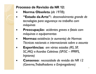 Processo de Revisão da NR 12:
Norma Obsoleta (de 1978);
“Estado da Arte”: desenvolvimento grande de
tecnologias para segurança no trabalho com
máquinas
Preocupação: acidentes graves e fatais com
máquinas e equipamentos
Normas: existência (e aumento) de NormasNormas: existência (e aumento) de Normas
Técnicas nacionais e internacionais sobre o assunto
Experiências: em vários estados (RS, SP,
SC,MG) e Acordos Coletivos (SP/SC – PPRPS,
Injetoras)
Consenso: necessidade de revisão da NR 12
(Governo,Trabalhadores e Empregadores)
9
 