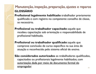 Manutenção, inspeção, preparação, ajustes e reparosManutenção, inspeção, preparação, ajustes e reparos
GLOSSÁRIO
Profissional legalmente habilitado: trabalhador previamente
qualificado e com registro no competente conselho de classe,
se necessário.
Profissional ou trabalhador capacitado: aquele que
recebeu capacitação sob orientação e responsabilidade de
profissional habilitado.profissional habilitado.
Profissional ou trabalhador qualificado: aquele que
comprove conclusão de curso específico na sua área de
atuação e reconhecido pelo sistema oficial de ensino.
São considerados autorizados os trabalhadores qualificados,
capacitados ou profissionais legalmente habilitados, com
autorização dada por meio de documento formal do
empregador 90
 