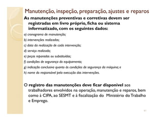 Manutenção, inspeção, preparação, ajustes e reparosManutenção, inspeção, preparação, ajustes e reparos
As manutenções preventivas e corretivas devem ser
registradas em livro próprio, ficha ou sistema
informatizado, com os seguintes dados:
a) cronograma de manutenção;
b) intervenções realizadas;
c) data da realização de cada intervenção;
d) serviço realizado;
e) peças reparadas ou substituídas;
f) condições de segurança do equipamento;f) condições de segurança do equipamento;
g) indicação conclusiva quanto às condições de segurança da máquina; e
h) nome do responsável pela execução das intervenções.
O registro das manutenções deve ficar disponível aos
trabalhadores envolvidos na operação, manutenção e reparos, bem
como à CIPA, ao SESMT e à fiscalização do Ministério do Trabalho
e Emprego.
91
 