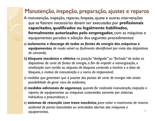 Manutenção, inspeção, preparação, ajustes e reparosManutenção, inspeção, preparação, ajustes e reparos
A manutenção, inspeção, reparos, limpeza, ajuste e outras intervenções
que se fizerem necessárias devem ser executadas por profissionais
capacitados, qualificados ou legalmente habilitados,
formalmente autorizados pelo empregador, com as máquinas e
equipamentos parados e adoção dos seguintes procedimentos:
a) isolamento e descarga de todas as fontes de energia das máquinas e
equipamentos, de modo visível ou facilmente identificável por meio dos dispositivos
de comando;
b) bloqueio mecânico e elétrico na posição “desligado” ou “fechado” de todos osb) bloqueio mecânico e elétrico na posição “desligado” ou “fechado” de todos os
dispositivos de corte de fontes de energia, a fim de impedir a reenergização, e
sinalização com cartão ou etiqueta de bloqueio contendo o horário e a data do
bloqueio, o motivo da manutenção e o nome do responsável;
c) medidas que garantam que à jusante dos pontos de corte de energia não exista
possibilidade de gerar risco de acidentes;
d) medidas adicionais de segurança, quando for realizada manutenção, inspeção e
reparos de equipamentos ou máquinas sustentados somente por sistemas
hidráulicos e pneumáticos; e
e) sistemas de retenção com trava mecânica, para evitar o movimento de retorno
acidental de partes basculadas ou articuladas abertas das máquinas e
equipamentos. 92
 