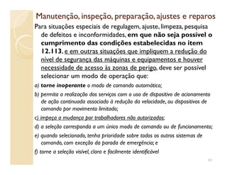 Manutenção, inspeção, preparação, ajustes e reparosManutenção, inspeção, preparação, ajustes e reparos
Para situações especiais de regulagem, ajuste, limpeza, pesquisa
de defeitos e inconformidades, em que não seja possível o
cumprimento das condições estabelecidas no item
12.113, e em outras situações que impliquem a redução do
nível de segurança das máquinas e equipamentos e houver
necessidade de acesso às zonas de perigo, deve ser possível
selecionar um modo de operação que:
a) torne inoperante o modo de comando automático;a) torne inoperante o modo de comando automático;
b) permita a realização dos serviços com o uso de dispositivo de acionamento
de ação continuada associado à redução da velocidade, ou dispositivos de
comando por movimento limitado;
c) impeça a mudança por trabalhadores não autorizados;
d) a seleção corresponda a um único modo de comando ou de funcionamento;
e) quando selecionado, tenha prioridade sobre todos os outros sistemas de
comando, com exceção da parada de emergência; e
f) torne a seleção visível, clara e facilmente identificável
93
 