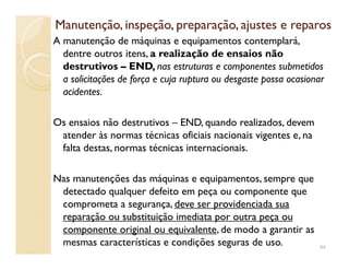 Manutenção, inspeção, preparação, ajustes e reparosManutenção, inspeção, preparação, ajustes e reparos
A manutenção de máquinas e equipamentos contemplará,
dentre outros itens, a realização de ensaios não
destrutivos – END, nas estruturas e componentes submetidos
a solicitações de força e cuja ruptura ou desgaste possa ocasionar
acidentes.
Os ensaios não destrutivos – END, quando realizados, devem
atender às normas técnicas oficiais nacionais vigentes e, naatender às normas técnicas oficiais nacionais vigentes e, na
falta destas, normas técnicas internacionais.
Nas manutenções das máquinas e equipamentos, sempre que
detectado qualquer defeito em peça ou componente que
comprometa a segurança, deve ser providenciada sua
reparação ou substituição imediata por outra peça ou
componente original ou equivalente, de modo a garantir as
mesmas características e condições seguras de uso. 94
 