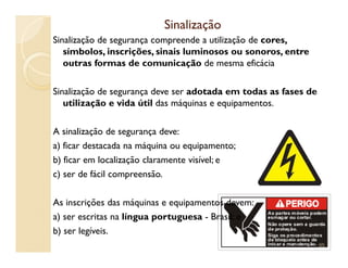 SinalizaçãoSinalização
Sinalização de segurança compreende a utilização de cores,
símbolos, inscrições, sinais luminosos ou sonoros, entre
outras formas de comunicação de mesma eficácia
Sinalização de segurança deve ser adotada em todas as fases de
utilização e vida útil das máquinas e equipamentos.
A sinalização de segurança deve:A sinalização de segurança deve:
a) ficar destacada na máquina ou equipamento;
b) ficar em localização claramente visível; e
c) ser de fácil compreensão.
As inscrições das máquinas e equipamentos devem:
a) ser escritas na língua portuguesa - Brasil; e
b) ser legíveis.
95
 