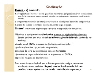 SinalizaçãoSinalização
Cores - a) amarelo:
1. proteções fixas e móveis – exceto quando os movimentos perigosos estiverem enclausurados
na própria carenagem ou estrutura da maquina ou equipamento, ou quando tecnicamente
inviável;
2. componentes mecânicos de retenção, dispositivos e outras partes destinadas a segurança; e
3. gaiolas das escadas, corrimãos e sistemas de guarda-corpo e rodapé.
b) azul: comunicação de paralisação e bloqueio de segurança para manutenção.
Máquinas e equipamentos fabricados a partir da vigência desta Norma
devem possuir em local visível as informações indeléveis, contendo nodevem possuir em local visível as informações indeléveis, contendo no
mínimo:
a) razão social, CNPJ e endereço do fabricante ou importador;
b) informação sobre tipo, modelo e capacidade;
c) número de série ou identificação, e ano de fabricação;
d) número de registro do fabricante ou importador no CREA; e
e) peso da máquina ou equipamento.
Para advertir os trabalhadores sobre os possíveis perigos, devem ser
instalados, se necessários, dispositivos indicadores de leitura
qualitativa ou quantitativa ou de controle de segurança. 96
 