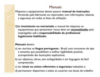 ManuaisManuais
Máquinas e equipamentos devem possuir manual de instruções
fornecido pelo fabricante ou importador, com informações relativas
a segurança em todas as fases de utilização.
Qdo inexistente ou extraviado, o manual de máquinas ou
equipamentos que apresentem riscos deve ser reconstituído pelo
empregador, sob a responsabilidade de profissional
legalmente habilitado.
Manuais devem:
a) ser escritos na língua portuguesa - Brasil, com caracteres de tipo
e tamanho que possibilitem a melhor legibilidade possível,
acompanhado das ilustrações explicativas;
b) ser objetivos, claros, sem ambigüidades e em linguagem de fácil
compreensão;
c) ter sinais ou avisos referentes a segurança realçados; e
d) permanecer disponíveis a todos os usuários nos locais de trabalho97
 