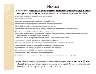 ManuaisManuais
Os manuais das máquinas e equipamentos fabricados ou importados a partir
da vigência desta Norma devem conter, no mínimo, as seguintes informações:
a) razão social, CNPJ e endereço do fabricante ou importador;
b) tipo, modelo e capacidade;
c) numero de serie ou numero de identificação e ano de fabricação;
d) normas observadas para o projeto e construção da maquina ou equipamento;
e) descrição detalhada da maquina ou equipamento e seus acessórios;
f) diagramas, inclusive circuitos elétricos, em especial a representação esquemática das funções de segurança;
g) definição da utilização prevista para a maquina ou equipamento;
h) riscos a que estão expostos os usuários, com as respectivas avaliações quantitativas de emissões geradas pela máquina ou
equipamento em sua capacidade máxima de utilização;
i) definição das medidas de segurança existentes e daquelas a serem adotadas pelos usuários;i) definição das medidas de segurança existentes e daquelas a serem adotadas pelos usuários;
j) especificações e limitações técnicas para a sua utilização com segurança;
k) riscos que podem resultar de adulteração ou supressão de proteções e dispositivos de segurança;
l) riscos que podem resultar de utilizações diferentes daquelas previstas no projeto;
m) procedimentos para utilização da maquina ou equipamento com segurança;
n) procedimentos e periodicidade para inspeções e manutenção;
o) procedimentos a serem adotados em situações de emergência;
p) indicação da vida útil da maquina ou equipamento e dos componentes relacionados com a segurança.
No caso de máquinas e equipamentos fabricados ou importados antes da vigência
desta Norma, os manuais devem conter, no mínimo, as informações previstas nas
alíneas “b”,“e”,“f”,“g”,“i”,“j”,“k",“l”,“m”,“n” e “o” 98
 