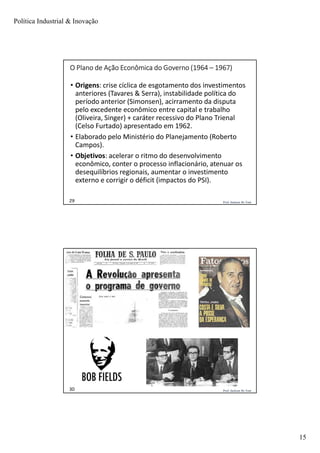 Política Industrial & Inovação
15
Prof. Jackson De Toni29
O Plano de Ação Econômica do Governo (1964 – 1967)
• Origens: crise cíclica de esgotamento dos investimentos
anteriores (Tavares & Serra), instabilidade política do
período anterior (Simonsen), acirramento da disputa
pelo excedente econômico entre capital e trabalho
(Oliveira, Singer) + caráter recessivo do Plano Trienal
(Celso Furtado) apresentado em 1962.
• Elaborado pelo Ministério do Planejamento (Roberto
Campos).
• Objetivos: acelerar o ritmo do desenvolvimento
econômico, conter o processo inflacionário, atenuar os
desequilíbrios regionais, aumentar o investimento
externo e corrigir o déficit (impactos do PSI).
Prof. Jackson De Toni30
 