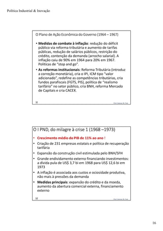 Política Industrial & Inovação
16
Prof. Jackson De Toni31
O Plano de Ação Econômica do Governo (1964 – 1967)
• Medidas de combate à inflação: redução do déficit
público via reforma tributária e aumento de tarifas
públicas, redução de salários públicos, restrição do
crédito, contenção da demanda (arrocho salarial). A
inflação caiu de 90% em 1964 para 20% em 1967.
Políticas de “stop and go”.
• As reformas institucionais: Reforma Tributária (introduz
a correção monetária), cria o IPI, ICM tipo “valor
adicionado”, redefine as competências tributárias, cria
fundos parafiscais (FGTS, PIS), política de “realismo
tarifário” no setor público, cria BNH, reforma Mercado
de Capitais e cria CACEX.
Prof. Jackson De Toni32
O I PND, do milagre à crise 1 (1968 –1973)
• Crescimento médio do PIB de 11% ao ano !
• Criação de 231 empresas estatais e política de recuperação
tarifária
• Expansão da construção civil estimulada pelo BNH/SFH
• Grande endividamento externo financiando investimentos:
a dívida pula de US$ 3,7 bi em 1968 para US$ 12,6 bi em
1973
• A inflação é associada aos custos e ociosidade produtiva,
não mais à pressões da demanda
• Medidas principais: expansão do crédito e da moeda,
aumento da abertura comercial externa, financiamento
externo
 
