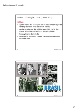 Política Industrial & Inovação
17
Prof. Jackson De Toni33
O I PND, do milagre à crise! (1968 –1973)
Críticas:
• Agravamento das condições sociais pela concentração da
renda (“teoria do bolo” de Delfim Netto)
• Perda de valor real dos salários: em 1972, 75,3% dos
assalariados recebiam até dois salários mínimos
• Ressurgimento da inflação
• Intervenção pesada do Estado: 50% dos investimentos
foram estatais
Prof. Jackson De Toni34
 