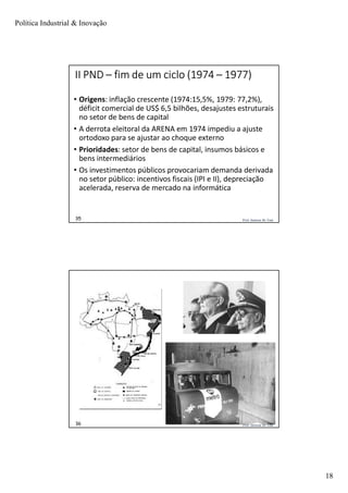 Política Industrial & Inovação
18
Prof. Jackson De Toni35
II PND – fim de um ciclo (1974 – 1977)
• Origens: inflação crescente (1974:15,5%, 1979: 77,2%),
déficit comercial de US$ 6,5 bilhões, desajustes estruturais
no setor de bens de capital
• A derrota eleitoral da ARENA em 1974 impediu a ajuste
ortodoxo para se ajustar ao choque externo
• Prioridades: setor de bens de capital, insumos básicos e
bens intermediários
• Os investimentos públicos provocariam demanda derivada
no setor público: incentivos fiscais (IPI e II), depreciação
acelerada, reserva de mercado na informática
Prof. Jackson De Toni36
 