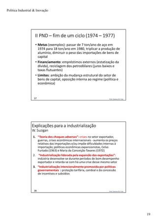 Política Industrial & Inovação
19
Prof. Jackson De Toni37
II PND – fim de um ciclo (1974 – 1977)
• Metas (exemplos): passar de 7 ton/ano de aço em
1974 para 18 ton/ano em 1980, triplicar a produção de
alumínio, diminuir o peso das importações de bens de
capital
• Financiamento: empréstimos externos (estatização da
dívida), reciclagem dos petrodólares (juros baixos e
taxas flutuantes)
• Limites: ambição da mudança estrutural do setor de
bens de capital, oposição interna ao regime (política e
econômica)
Prof. Jackson De Toni38
Explicações para a industrialização
W. Suzigan
1. “Teoria dos choques adversos”: crises no setor exportador,
guerras, crises econômicas internacionais - aumenta os preços
relativos das importações e/ou impõe dificuldades internas à
importação; políticas econômicas expansionistas, Celso
Furtado (1963) e Maria da Conceição Tavares (1972)
2. “Industrialização liderada pela expansão das exportações”:
indústria desenvolve-se durante períodos de bom desempenho
exportador e retarda-se com há uma crise desse mesmo setor
3. “Industrialização intencionalmente promovida por políticas
governamentais”: proteção tarifária, cambial e da concessão
de incentivos e subsídios
 