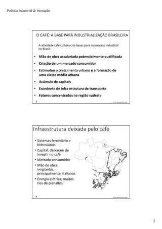Política Industrial & Inovação
2
Prof. Jackson De Toni3
O CAFÉ: A BASE PARA INDUSTRIALIZAÇÃO BRASILEIRA
A atividade cafeicultora cria bases para o processo industrial
no Brasil:
• Mão de obra assalariada potencialmente qualificada
• Criação de um mercado consumidor
• Estimulou o crescimento urbano e a formação de
uma classe média urbana
• Acúmulo de capitais
• Excedente de infra estrutura de transporte
• Fatores concentrados na região sudeste
Prof. Jackson De Toni4
Infraestrutura deixada pelo café
• Sistemas ferroviário e
hidroviários
• Capital: deixaram de
investir no café
• Mercado consumidor
• Mão de obra:
imigrantes,
principalmente italianos
• Energia elétrica; muitos
rios de planaltos
 