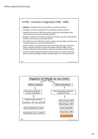 Política Industrial & Inovação
20
Prof. Jackson De Toni39
III PND - recessão e estagnação (1980 - 1985)
• Objetivos: reequilíbrio das contas cambiais e controle da inflação.
• Estratégia: aumento da taxa de juros e contenção da despesa pública.
• Superavit comercial em 1981 decorrente da queda das importações (renda
interna diminui) e da menor produção industrial.
• Retração mundial dos mercados causada pela recessão nos países importadores
do Brasil inicia processo de recessão interna.
• Entre 1982 -83 mais de 80% das receitas cambiais em transações correntes eram
comprometidas com o serviço da dívida externa.
• Governo institui o Conselho Interministerial de Preços (CIP) para controle de
preços, redução do poder de compra dos salários (20% em 1983), secas e
enchentes diminuem oferta agrícola e expansão monetária estimula inflação.
• A partir de 1984 maxidesvalorizações tentam recuperar os saldos comerciais,
porém o atraso tecnológico impede competitividade nos mercados externos.
Prof. Jackson De Toni40
Políticas ortodoxas
Descontrole monetário,
excesso de demanda
Plano Real, 1994
Plano Collor, 1990
Plano Cruzado, 1986
Políticas heterodoxas
Política Monetária e Fiscal
Conselho Interministerial
de preços – CIP, início anos 80
Plano Verão,1989
Plano Bresser, 1987
Inercial, gargalos produtivos,
choques externos.
Gradualismo na pol. econômica
Diagnóstico da Inflação nos anos oitenta
 