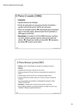 Política Industrial & Inovação
22
Prof. Jackson De Toni43
O Plano Cruzado (1986)
• Impactos:
• Queda drástica da inflação
• Perda de aplicação em poupança (ilusão monetária –
queda nominal de juros), bolhas de consumo
• Piora na situação externa  importação para combater
ágio e mercado negro, deterioração fiscal (subsídios e
defasagens tarifárias)
• Resultados: Cruzado II ( 27/11/1986) fracassa, tarifaço
no setor público, gatilho salarial, desestruturação da
oferta:  inflação de 16,8% em fev/1987  moratória
da dívida  Funaro cai em Abril
Prof. Jackson De Toni44
O Plano Bresser (junho/1987)
• Objetivo: evitar a hiperinflação em situação de emergência nacional.
• Medidas:
• Congelamento de preços e salários por três meses.
• Mudança da base do IPC para 15/6 com incorporação dos aumentos em
Junho.
• Desvalorização cambial de 9,5% com minidesvalorizações diárias.
• Criação da URP para correção salarial em 3 meses com base na média do
trimestre.
• Juros reais positivos para penalizar a manipulação de estoques e evitar
“bolhas” de demanda.
• Resultados: a inflação volta no final do prazo, Bresser é demitido.
• Assume Ministro Maílson com política ortodoxa do “feijão com arroz” que
“estabiliza” inflação no patamar de 15% am.
 