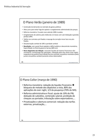 Política Industrial & Inovação
23
Prof. Jackson De Toni45
O Plano Verão (janeiro de 1989)
• Contenção da demanda via restrição de gastos públicos
• Altos juros para evitar fuga de capitais e congelamento administrado dos preços.
• Reforma monetária: Cruzado novo valendo 1000 cruzados
• Congelamento de salários pela média dos 12 meses com sub-indexação e grandes
perdas (URP)
• Tablita nos contratos pré-fixados e expurgo da correção mone´tara nos pós-
fixados
• Desvalorização cambial de 18% e paridade cambial
• Resultados: sem ajuste fiscal explode o déficit público e descontrole monetário,
hiperinflação no final do governo Sarney (80% am)
• Novo diagnóstico da inflação: crescente liquidez de haveres financeiros não-
monetários, monetização das aplicações, indexação plena dos ativos (over night),
inoperância da política fiscal (dívida fora de controle), da política monetária (altos
juros) e da politica cambial (aumento ativos dolarizados)
Prof. Jackson De Toni46
O Plano Collor (março de 1990)
• Reforma monetária: redução da liquidez financeira 
bloqueio de metade dos depósitos a vista, 80% das
aplicações do over night, 1/3 da poupança (70% do M4).
• Reforma administrativa e fiscal: ajuste de 10% do PIB,
dedução de subsídios, contenção salarial, proibição de
cheques ao portador, tributação sobre exportadores,...
• Privatizações e abertura comercial: redução das tarifas
externas, privatização,...
 