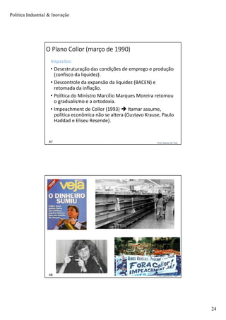 Política Industrial & Inovação
24
Prof. Jackson De Toni47
O Plano Collor (março de 1990)
Impactos:
• Desestruturação das condições de emprego e produção
(confisco da liquidez).
• Descontrole da expansão da liquidez (BACEN) e
retomada da inflação.
• Política do Ministro Marcílio Marques Moreira retomou
o gradualismo e a ortodoxia.
• Impeachment de Collor (1993)  Itamar assume,
política econômica não se altera (Gustavo Krause, Paulo
Haddad e Eliseu Resende).
Prof. Jackson De Toni48
 
