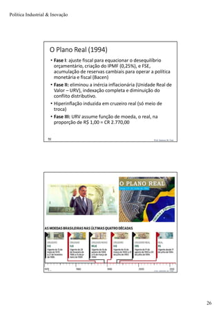 Política Industrial & Inovação
26
Prof. Jackson De Toni51
O Plano Real (1994)
• Fase I: ajuste fiscal para equacionar o desequilíbrio
orçamentário, criação do IPMF (0,25%), e FSE,
acumulação de reservas cambiais para operar a política
monetária e fiscal (Bacen)
• Fase II: eliminou a inércia inflacionária (Unidade Real de
Valor – URV), indexação completa e diminuição do
conflito distributivo.
• Hiperinflação induzida em cruzeiro real (só meio de
troca)
• Fase III: URV assume função de moeda, o real, na
proporção de R$ 1,00 = CR 2.770,00
Prof. Jackson De Toni52
 
