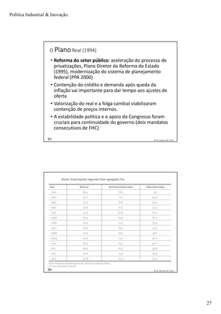 Política Industrial & Inovação
27
Prof. Jackson De Toni53
O PlanoReal (1994)
• Reforma do setor público: aceleração do processo de
privatizações, Plano Diretor da Reforma do Estado
(1995), modernização do sistema de planejamento
federal (PPA 2000)
• Contenção do crédito e demanda após queda da
inflação vai importante para dar tempo aos ajustes de
oferta
• Valorização do real e a folga cambial viabilizaram
contenção de preços internos.
• A estabilidade política e o apoio do Congresso foram
cruciais para continuidade do governo (dois mandatos
consecutivos de FHC)
Prof. Jackson De Toni54
 