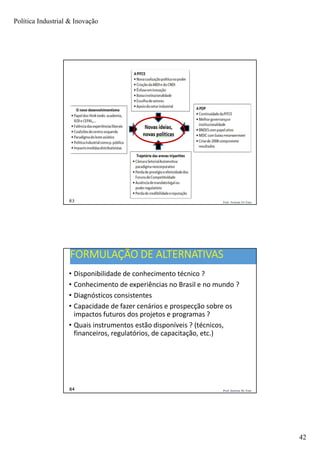 Política Industrial & Inovação
42
Prof. Jackson De Toni83
Prof. Jackson De Toni84
FORMULAÇÃO DE ALTERNATIVAS
• Disponibilidade de conhecimento técnico ?
• Conhecimento de experiências no Brasil e no mundo ?
• Diagnósticos consistentes
• Capacidade de fazer cenários e prospecção sobre os
impactos futuros dos projetos e programas ?
• Quais instrumentos estão disponíveis ? (técnicos,
financeiros, regulatórios, de capacitação, etc.)
 