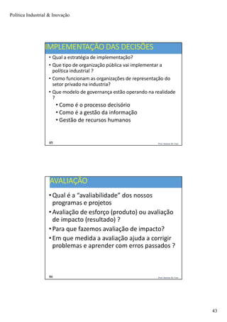 Política Industrial & Inovação
43
Prof. Jackson De Toni85
IMPLEMENTAÇÃO DAS DECISÕES
• Qual a estratégia de implementação?
• Que tipo de organização pública vai implementar a
política industrial ?
• Como funcionam as organizações de representação do
setor privado na industria?
• Que modelo de governança estão operando na realidade
?
• Como é o processo decisório
• Como é a gestão da informação
• Gestão de recursos humanos
Prof. Jackson De Toni86
AVALIAÇÃO
• Qual é a “avaliabilidade” dos nossos
programas e projetos
• Avaliação de esforço (produto) ou avaliação
de impacto (resultado) ?
• Para que fazemos avaliação de impacto?
• Em que medida a avaliação ajuda a corrigir
problemas e aprender com erros passados ?
 