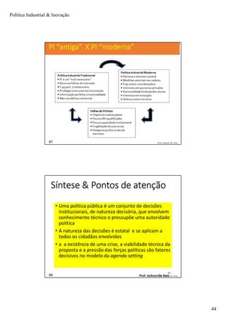 Política Industrial & Inovação
44
87
87 Prof. Jackson De Toni
PI “antiga” X PI “moderna”
Prof. Jackson De Toni88
Síntese & Pontos de atenção
• Uma política pública é um conjunto de decisões
institucionais, de natureza decisória, que envolvem
conhecimento técnico e pressupõe uma autoridade
política
• A natureza das decisões é estatal e se aplicam a
todos os cidadãos envolvidos
• a a existência de uma crise, a viabilidade técnica da
proposta e a pressão das forças políticas são fatores
decisivos no modelo da agenda setting
88
Prof. Jackson De Toni
 