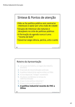 Política Industrial & Inovação
45
Prof. Jackson De Toni89
Síntese & Pontos de atenção
• Não se faz política pública sem contrariar
interesses e optar por uma visão de cidade
• Grupos de Interesse são naturais e
desejáveis no ciclo de políticas públicas
• A formação da agenda nunca é uma
“receita de bolo”
• Governar exige ciência, perícia, arte e sorte
89
Prof. Jackson De Toni90
Roteiro da Apresentação
1. Um pouco de história, as origens da indústria
brasileira
2. O período de industrialização acelerada
3. A política industrial do regime militar, os PNDs
4. A crise depois do “milagre” econômico
5. Os planos econômicos no tempo da
redemocratização
6. O que é uma política industrial ?
7. O que é uima política pública ?
8. A política industrial recente de FHC a
Dilma
 