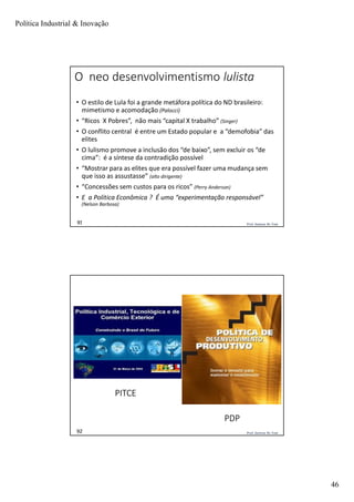 Política Industrial & Inovação
46
Prof. Jackson De Toni91
O neo desenvolvimentismo lulista
• O estilo de Lula foi a grande metáfora política do ND brasileiro:
mimetismo e acomodação (Palocci)
• “Ricos X Pobres”, não mais “capital X trabalho” (Singer)
• O conflito central é entre um Estado popular e a “demofobia” das
elites
• O lulismo promove a inclusão dos “de baixo”, sem excluir os “de
cima”: é a síntese da contradição possível
• “Mostrar para as elites que era possível fazer uma mudança sem
que isso as assustasse” (alto dirigente)
• “Concessões sem custos para os ricos” (Perry Anderson)
• E a Política Econômica ? É uma “experimentação responsável”
(Nelson Barbosa)
Prof. Jackson De Toni92
PITCE
PDP
 