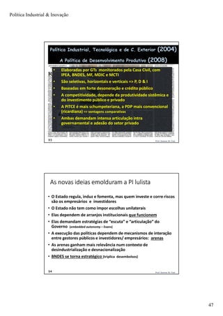 Política Industrial & Inovação
47
Prof. Jackson De Toni93
• Elaboradas por GTs monitorados pela Casa Civil, com
IPEA, BNDES, MF, MDIC e MCTI
• São seletivas, horizontais e verticais => P, D & I
• Baseadas em forte desoneração e crédito público
• A competitividade, depende da produtividade sistêmica e
do investimento público e privado
• A PITCE é mais schumpeteriana, a PDP mais convencional
(ricardiana) => vantagens comparativas
• Ambas demandam intensa articulação intra
governamental e adesão do setor privado
Política Industrial, Tecnológica e de C. Exterior (2004)
A Política de Desenvolvimento Produtivo (2008)
Prof. Jackson De Toni94
As novas ideias emolduram a PI lulista
• O Estado regula, induz e fomenta, mas quem investe e corre riscos
são os empresários e investidores
• O Estado não tem como impor escolhas unilaterais
• Elas dependem de arranjos institucionais que funcionem
• Elas demandam estratégias de “escuta” e “articulação” do
Governo (embedded autonomy – Evans)
• A execução das políticas dependem de mecanismos de interação
entre gestores públicos e investidores/ empresários: arenas
• As arenas ganham mais relevância num contexto de
desindustrialização e desnacionalização
• BNDES se torna estratégico (triplica desembolsos)
 