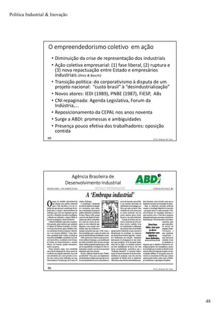 Política Industrial & Inovação
48
Prof. Jackson De Toni95
O empreendedorismo coletivo em ação
• Diminuição da crise de representação dos industriais
• Ação coletiva empresarial: (1) fase liberal, (2) ruptura e
(3) nova repactuação entre Estado e empresários
industriais (Diniz & Boschi)
• Transição política: do corporativismo à disputa de um
projeto nacional: “custo brasil” à “desindustrialização”
• Novos atores: IEDI (1989), PNBE (1987), FIESP, ABs
• CNI repaginada: Agenda Legislativa, Forum da
Indústria,...
• Reposicionamento da CEPAL nos anos noventa
• Surge a ABDI: promessas e ambiguidades
• Presença pouco efetiva dos trabalhadores: oposição
contida
Prof. Jackson De Toni96
Agência Brasileira de
Desenvolvimento Industrial
 