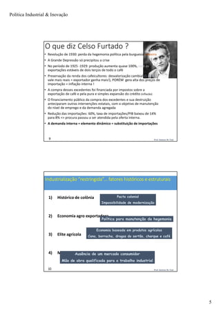 Política Industrial & Inovação
5
Prof. Jackson De Toni9
O que diz Celso Furtado ?
• Revolução de 1930: perda da hegemonia política pela burguesia cafeeira
• A Grande Depressão só precipitou a crise
• No período de 1925 -1929: produção aumenta quase 100%, com as
exportações estáveis de dois terços de todo o café
• Preservação da renda dos cafeicultores: desvalorização cambial (1 dolar
vale mais reais = exportador ganha mais!), PORÉM gera alta dos preços de
importação = inflação interna !
• A compra desses excedentes foi financiada por impostos sobre a
exportação de café e pela pura e simples expansão do crédito (inflacão)
• O financiamento público da compra dos excedentes e sua destruição
anteciparam outras intervenções estatais, com o objetivo de manutenção
do nível de emprego e da demanda agregada
• Redução das importações: 60%, taxa de importações/PIB baixou de 14%
para 8% => procura passou a ser atendida pela oferta interna.
• A demanda interna = elemento dinâmico = substituição de importações
Prof. Jackson De Toni10
Industrialização “restringida”... fatores históricos e estruturais
1) Histórico de colônia
2) Economia agro exportadora
3) Elite agrícola
4) Mão de obra escrava
Pacto colonial
Impossibilidade de modernização
Economia baseada em produtos agrícolas
Cana, borracha, drogas do sertão, charque e café
Política para manutenção da hegemonia
Ausência de um mercado consumidor
Mão de obra qualificada para o trabalho industrial
 