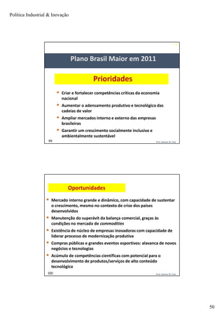 Política Industrial & Inovação
50
99
99 Prof. Jackson De Toni
Prioridades
 Criar e fortalecer competências críticas da economia
nacional
 Aumentar o adensamento produtivo e tecnológico das
cadeias de valor
 Ampliar mercados interno e externo das empresas
brasileiras
 Garantir um crescimento socialmente inclusivo e
ambientalmente sustentável
Plano Brasil Maior em 2011
Prof. Jackson De Toni100
Oportunidades
 Mercado interno grande e dinâmico, com capacidade de sustentar
o crescimento, mesmo no contexto de crise dos países
desenvolvidos
 Manutenção do superávit da balança comercial, graças às
condições no mercado de commodities
 Existência de núcleo de empresas inovadoras com capacidade de
liderar processo de modernização produtiva
 Compras públicas e grandes eventos esportivos: alavanca de novos
negócios e tecnologias
 Acúmulo de competências científicas com potencial para o
desenvolvimento de produtos/serviços de alto conteúdo
tecnológico
 