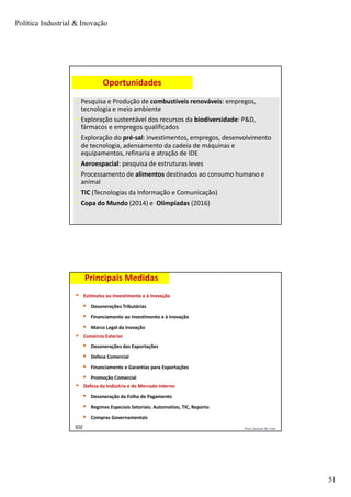 Política Industrial & Inovação
51
Prof. Jackson De Toni101
• Pesquisa e Produção de combustíveis renováveis: empregos,
tecnologia e meio ambiente
• Exploração sustentável dos recursos da biodiversidade: P&D,
fármacos e empregos qualificados
• Exploração do pré-sal: investimentos, empregos, desenvolvimento
de tecnologia, adensamento da cadeia de máquinas e
equipamentos, refinaria e atração de IDE
• Aeroespacial: pesquisa de estruturas leves
• Processamento de alimentos destinados ao consumo humano e
animal
• TIC (Tecnologias da Informação e Comunicação)
• Copa do Mundo (2014) e Olimpíadas (2016)
Oportunidades
Prof. Jackson De Toni102
Principais Medidas
 Estímulos ao Investimento e à Inovação
 Desonerações Tributárias
 Financiamento ao Investimento e à Inovação
 Marco Legal da Inovação
 Comércio Exterior
 Desonerações das Exportações
 Defesa Comercial
 Financiamento e Garantias para Exportações
 Promoção Comercial
 Defesa da Indústria e do Mercado Interno
 Desoneração da Folha de Pagamento
 Regimes Especiais Setoriais: Automotivo, TIC, Reporto
 Compras Governamentais
 