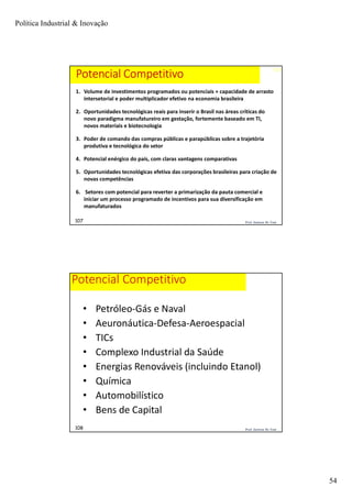 Política Industrial & Inovação
54
107
107 Prof. Jackson De Toni
1. Volume de investimentos programados ou potenciais + capacidade de arrasto
intersetorial e poder multiplicador efetivo na economia brasileira
2. Oportunidades tecnológicas reais para inserir o Brasil nas áreas críticas do
novo paradigma manufatureiro em gestação, fortemente baseado em TI,
novos materiais e biotecnologia
3. Poder de comando das compras públicas e parapúblicas sobre a trajetória
produtiva e tecnológica do setor
4. Potencial enérgico do país, com claras vantagens comparativas
5. Oportunidades tecnológicas efetiva das corporações brasileiras para criação de
novas competências
6. Setores com potencial para reverter a primarização da pauta comercial e
iniciar um processo programado de incentivos para sua diversificação em
manufaturados
Potencial Competitivo
Prof. Jackson De Toni108
Potencial Competitivo
• Petróleo-Gás e Naval
• Aeuronáutica-Defesa-Aeroespacial
• TICs
• Complexo Industrial da Saúde
• Energias Renováveis (incluindo Etanol)
• Química
• Automobilístico
• Bens de Capital
 