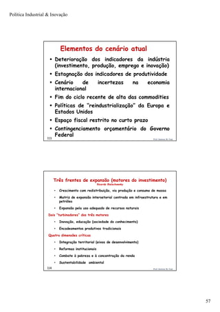 Política Industrial & Inovação
57
Prof. Jackson De Toni113
Elementos do cenário atual
 Deterioração dos indicadores da indústria
(investimento, produção, emprego e inovação)
 Estagnação dos indicadores de produtividade
 Cenário de incertezas na economia
internacional
 Fim do ciclo recente de alta das commodities
 Políticas de “reindustrialização” da Europa e
Estados Unidos
 Espaço fiscal restrito no curto prazo
 Contingenciamento orçamentário do Governo
Federal
Prof. Jackson De Toni114
Três frentes de expansão (motores do investimento)
Ricardo Bielschowsky
• Crescimento com redistribuição, via produção e consumo de massa
• Matriz de expansão intersetorial centrada em infraestrutura e em
petróleo
• Expansão pela uso adequado de recursos naturais
Dois “turbinadores” dos três motores
• Inovação, educação (sociedade do conhecimento)
• Encadeamentos produtivos tradicionais
Quatro dimensões críticas
• Integração territorial (eixos de desenvolvimento)
• Reformas institucionais
• Combate à pobreza e à concentração da renda
• Sustentabilidade ambiental
 