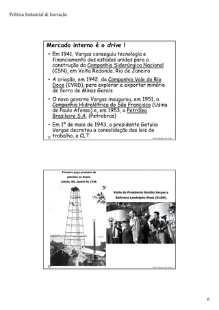 Política Industrial & Inovação
6
Prof. Jackson De Toni11
• Em 1941, Vargas conseguiu tecnologia e
financiamento dos estados unidos para a
construção da Companhia Siderúrgica Nacional
(CSN), em Volta Redonda, Rio de Janeiro
• A criação, em 1942, da Companhia Vale do Rio
Doce (CVRD), para explorar e exportar minério
de ferro de Minas Gerais
• O novo governo Vargas inaugurou, em 1951, a
Companhia Hidrelétrica do São Francisco (Usina
de Paulo Afonso) e, em 1953, a Petróleo
Brasileiro S.A. (Petrobras)
• Em 1º de maio de 1943, o presidente Getulio
Vargas decretou a consolidação das leis do
trabalho, a CLT
Mercado interno é o drive !
Prof. Jackson De Toni12
Primeiro poço produtor de
petróleo no Brasil.
Lobato, BA, agosto de 1938.
Visita do Presidente Getúlio Vargas a
Refinaria Landulpho Alves (RLAM).
 