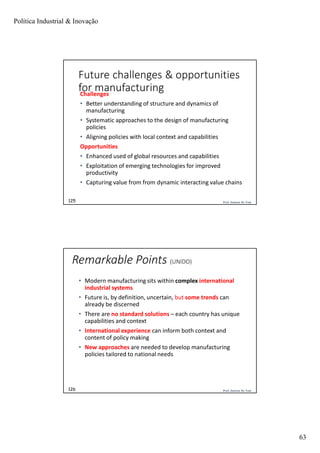 Política Industrial & Inovação
63
Prof. Jackson De Toni125
Future challenges & opportunities
for manufacturingChallenges
• Better understanding of structure and dynamics of
manufacturing
• Systematic approaches to the design of manufacturing
policies
• Aligning policies with local context and capabilities
Opportunities
• Enhanced used of global resources and capabilities
• Exploitation of emerging technologies for improved
productivity
• Capturing value from from dynamic interacting value chains
Prof. Jackson De Toni126
Remarkable Points (UNIDO)
• Modern manufacturing sits within complex international
industrial systems
• Future is, by definition, uncertain, but some trends can
already be discerned
• There are no standard solutions – each country has unique
capabilities and context
• International experience can inform both context and
content of policy making
• New approaches are needed to develop manufacturing
policies tailored to national needs
 