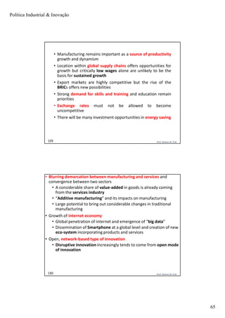 Política Industrial & Inovação
65
Prof. Jackson De Toni129
• Manufacturing remains important as a source of productivity
growth and dynamism
• Location within global supply chains offers opportunities for
growth but critically low wages alone are unlikely to be the
basis for sustained growth
• Export markets are highly competitive but the rise of the
BRICs offers new possibilities
• Strong demand for skills and training and education remain
priorities
• Exchange rates must not be allowed to become
uncompetitive
• There will be many investment opportunities in energy saving
Prof. Jackson De Toni130
• Blurring demarcation between manufacturing and services and
convergence between two sectors
• A considerable share of value-added in goods is already coming
from the services industry
• “Additive manufacturing” and its impacts on manufacturing
• Large potential to bring out considerable changes in traditional
manufacturing
• Growth of internet economy
• Global penetration of internet and emergence of “big data”
• Dissemination of Smartphone at a global level and creation of new
eco-system incorporating products and services
• Open, network-based type of innovation
• Disruptive innovation increasingly tends to come from open mode
of innovation
 