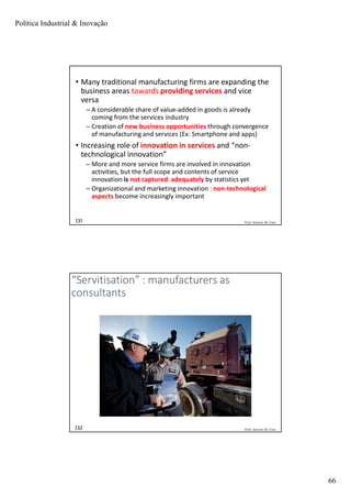Política Industrial & Inovação
66
Prof. Jackson De Toni131
• Many traditional manufacturing firms are expanding the
business areas towards providing services and vice
versa
– A considerable share of value-added in goods is already
coming from the services industry
– Creation of new business opportunities through convergence
of manufacturing and services (Ex: Smartphone and apps)
• Increasing role of innovation in services and “non-
technological innovation”
– More and more service firms are involved in innovation
activities, but the full scope and contents of service
innovation is not captured adequately by statistics yet
– Organizational and marketing innovation : non-technological
aspects become increasingly important
Prof. Jackson De Toni132
“Servitisation” : manufacturers as
consultants
 