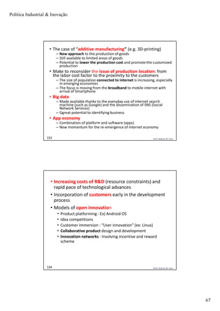 Política Industrial & Inovação
67
Prof. Jackson De Toni133
• The case of “additive manufacturing” (e.g. 3D-printing)
– New approach to the production of goods
– Still available to limited areas of goods
– Potential to lower the production cost and promote the customized
production
• Make to reconsider the issue of production location: from
the labor cost factor to the proximity to the customers
– The size of population connected to internet is increasing, especially
in emerging economies
– The focus is moving from the broadband to mobile internet with
arrival of Smartphone
• Big data
– Made available thanks to the everyday use of internet search
machine (such as Google) and the dissemination of SNS (Social
Network Services)
– Ggreat potential to identifying business
• App economy
– Combination of platform and software (apps)
– New momentum for the re-emergence of internet economy
Prof. Jackson De Toni134
• Increasing costs of R&D (resource constraints) and
rapid pace of technological advances
• Incorporation of customers early in the development
process
• Models of open innovation
• Product platforming : Ex) Android OS
• Idea competitions
• Customer immersion : “User innovation” (ex: Linux)
• Collaborative product design and development
• Innovation networks : Involving incentive and reward
scheme
 